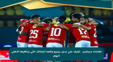 مفاجأة سبتمبر.. تعرف على بديل ريبيرو وقمة الزمالك التي ينتظرها الأهلي اليوم